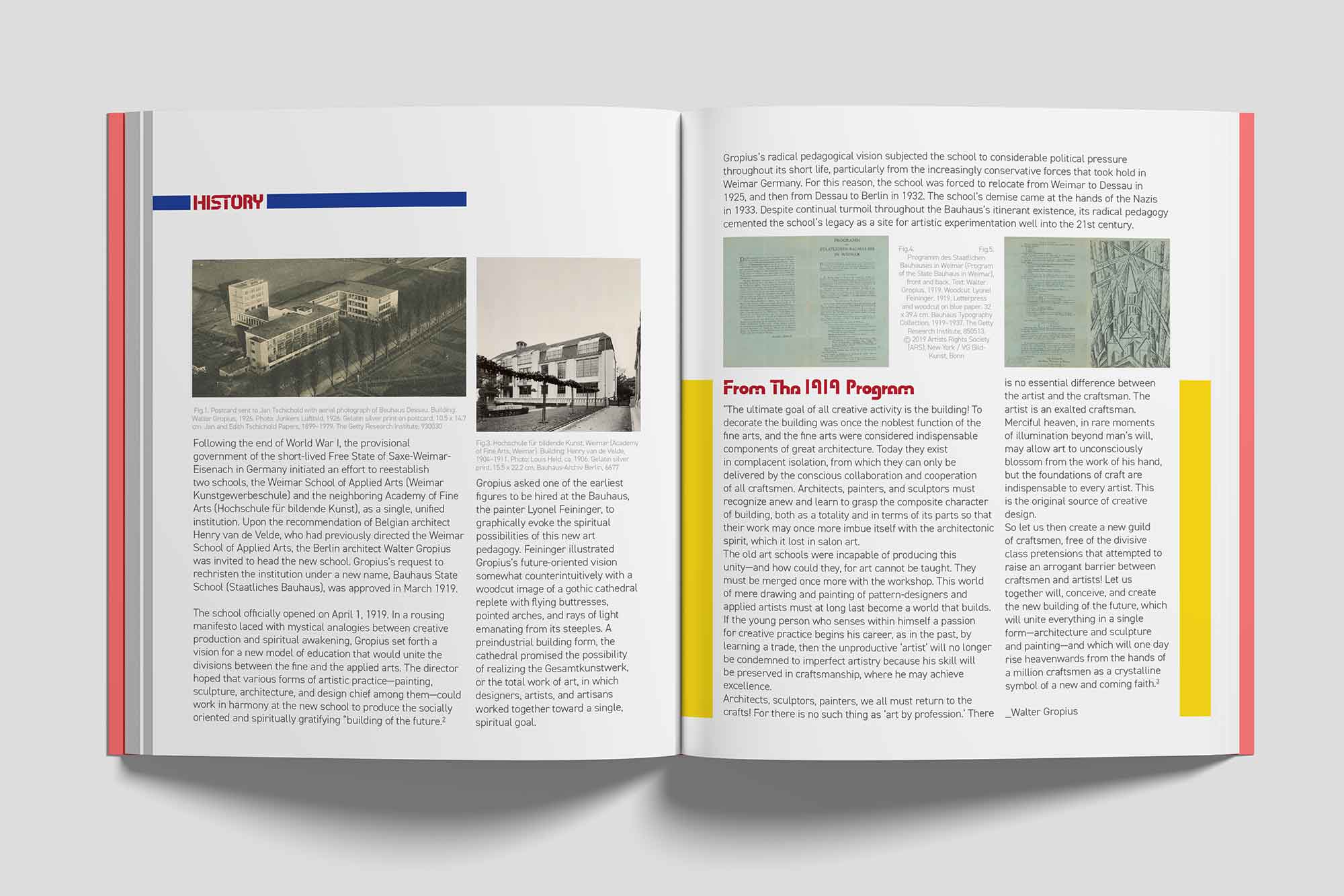 An open book displaying two pages of a historical overview about the Bauhaus school. The left page features a bold red title reading ‘History’ with two vintage black-and-white photographs of Bauhaus buildings, each accompanied by captions describing the images. Below the photos, there is detailed text narrating the establishment of the Bauhaus, its goals, and its artistic vision.

                            The right page continues the historical narrative and includes a section titled ‘From The 1919 Program’ in red, followed by a quote in yellow highlighting Walter Gropius’s vision for creative collaboration. This page includes scanned images of historical documents and illustrations related to the Bauhaus, each explained in accompanying captions. The layout uses clean margins and structured text blocks, maintaining a professional and modern design aesthetic with accents in red, yellow, and black.
