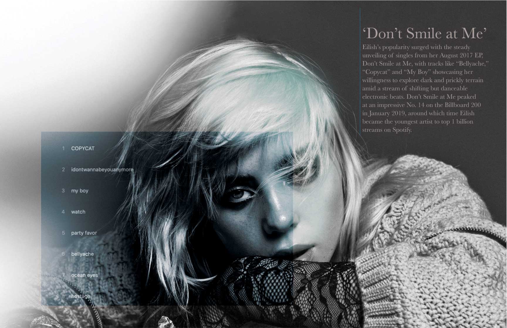 Monochromatic magazine spread featuring Billie Eilish with a melancholic expression, her face partially obscured by wisps of hair. She wears a textured knit sweater and lace sleeves, adding depth to the composition. The headline reads ‘Don’t Smile at Me,’ referencing her 2017 EP. The accompanying text discusses her breakout success with singles like ‘Bellyache,’ ‘Copycat,’ and ‘My Boy,’ noting her dark yet danceable musical style. A tracklist from the EP is displayed in a minimalist overlay, adding to the modern and introspective tone of the design.