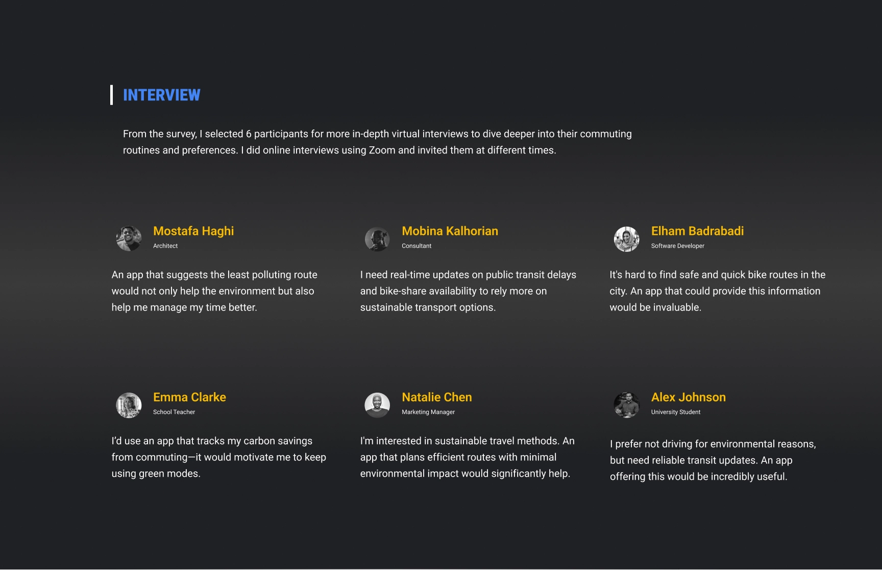 An ‘Interview’ section highlighting feedback from six participants selected for virtual interviews conducted via Zoom to explore commuting routines and preferences. The section features participant names, roles, and quotes:
                            1.	Mostafa Haghi (Architect): ‘An app that suggests the least polluting route would not only help the environment but also help me manage my time better.’
                            2.	Mobina Kalhorian (Consultant): ‘I need real-time updates on public transit delays and bike-share availability to rely more on sustainable transport options.’
                            3.	Elham Badrabadi (Software Developer): ‘It’s hard to find safe and quick bike routes in the city. An app that could provide this information would be invaluable.’
                            4.	Emma Clarke (School Teacher): ‘I’d use an app that tracks my carbon savings from commuting—it would motivate me to keep using green modes.’
                            5.	Natalie Chen (Marketing Manager): ‘I’m interested in sustainable travel methods. An app that plans efficient routes with minimal environmental impact would significantly help.’
                            6.	Alex Johnson (University Student): ‘I prefer not driving for environmental reasons, but need reliable transit updates. An app offering this would be incredibly useful.’
                        
                        The layout emphasizes user diversity and their unique insights to guide eco-friendly app development.