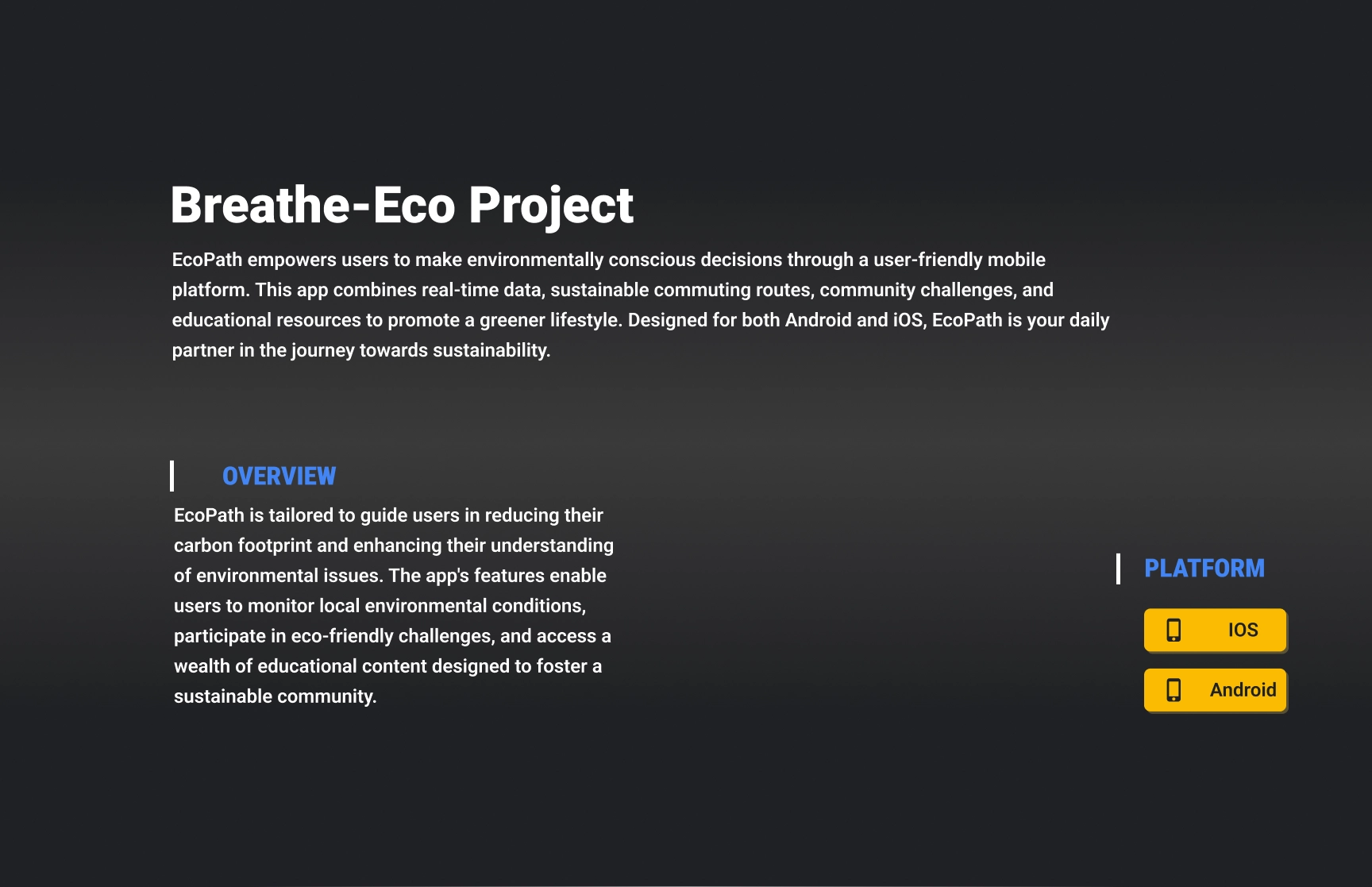 An informational presentation slide for the Breathe-Eco Project. The text highlights EcoPath, a user-friendly mobile application designed to promote environmentally conscious decisions. It integrates real-time data, sustainable commuting routes, community challenges, and educational resources to foster a greener lifestyle. The overview explains how the app helps users reduce their carbon footprint, engage in eco-friendly challenges, and access educational content. The slide mentions that EcoPath is available on both iOS and Android platforms, with yellow buttons indicating the respective platforms. The design features a dark gradient background with bold white and blue text for clarity and emphasis.