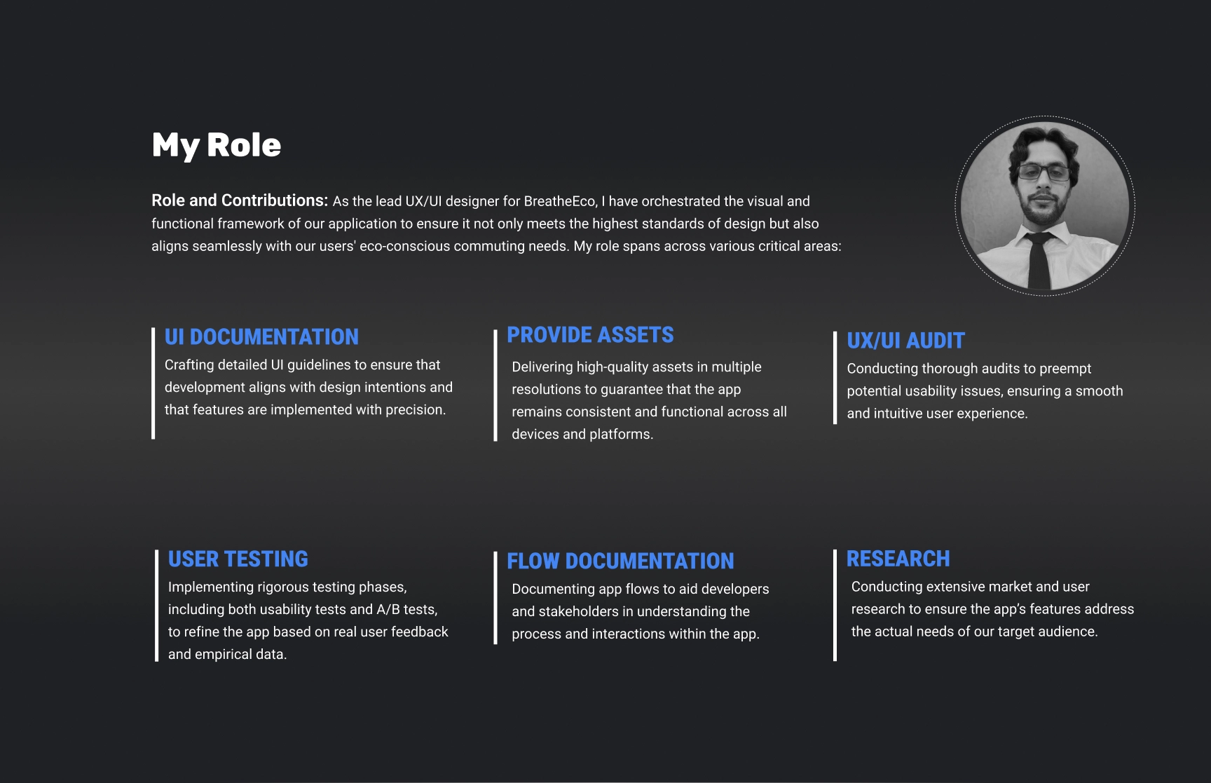 A presentation slide titled ‘My Role’ for the BreatheEco project, highlighting the role and contributions of the lead UX/UI designer. The slide describes responsibilities such as orchestrating the visual and functional framework of the application to meet high design standards while aligning with eco-conscious commuting needs. Key areas of contribution are outlined in labeled sections: ‘UI Documentation’ for detailed guidelines, ‘Provide Assets’ for ensuring consistent and functional design across platforms, ‘UX/UI Audit’ for preempting usability issues, ‘User Testing’ involving usability and A/B tests, ‘Flow Documentation’ to aid developers in understanding app processes, and ‘Research’ to align app features with market and user needs. The slide features a grayscale circular portrait of the designer in a formal shirt and tie, placed in the top-right corner. The background is a dark gradient with white and blue text for emphasis.