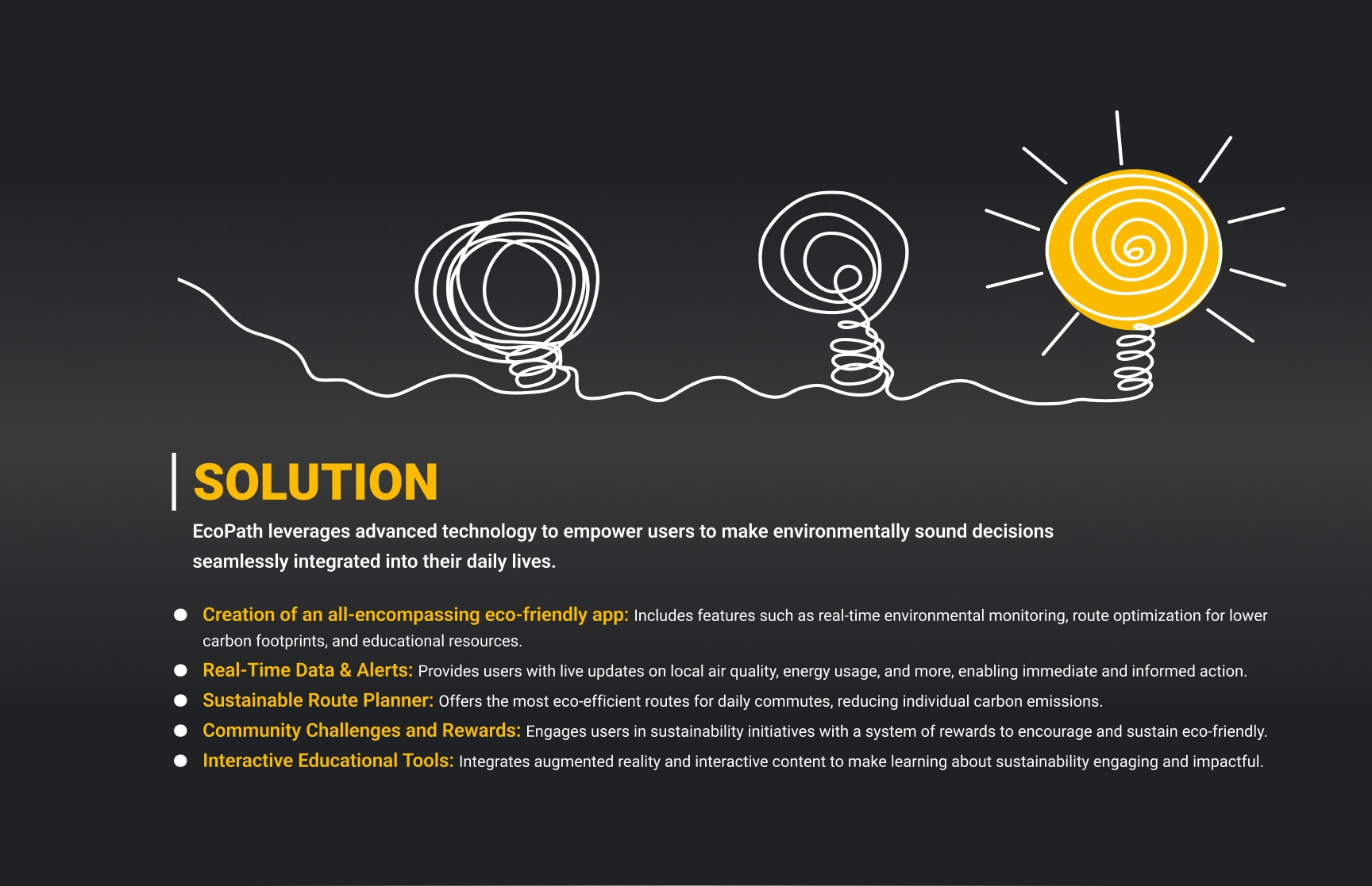  A presentation slide titled “Problem Statement” features a clean design on a dark gradient background. The slide includes two white abstract scribbles, visually representing confusion or complexity, connected by a continuous white line. Below, the text highlights the problem:

                            “In a world increasingly aware of environmental challenges, many individuals lack the tools and knowledge necessary to make sustainable lifestyle choices. Despite the desire to act, they face barriers in accessing real-time environmental data, understanding the direct impact of their actions, and finding practical, daily solutions that contribute to global sustainability. This gap hinders personal and collective efforts to combat climate change effectively.”
                            
                            The design uses blue and white text for contrast, with “Problem Statement” prominently displayed in bold blue to draw attention. The visual and textual elements emphasize the challenge of simplifying complex environmental issues for users.